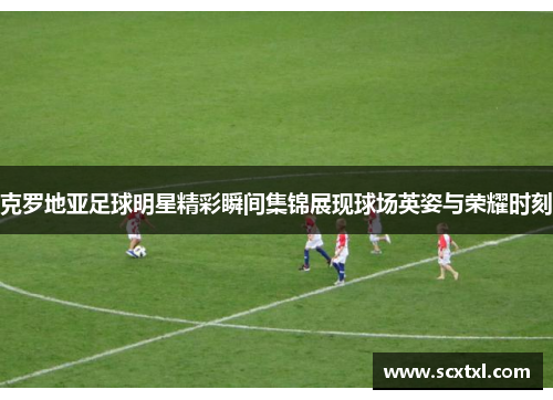 克罗地亚足球明星精彩瞬间集锦展现球场英姿与荣耀时刻