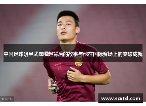 中国足球明星武磊崛起背后的故事与他在国际赛场上的突破成就