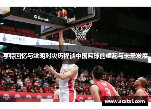 亨特回忆与姚明对决历程谈中国篮球的崛起与未来发展