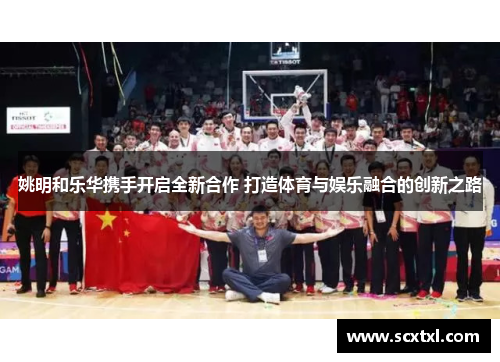 姚明和乐华携手开启全新合作 打造体育与娱乐融合的创新之路