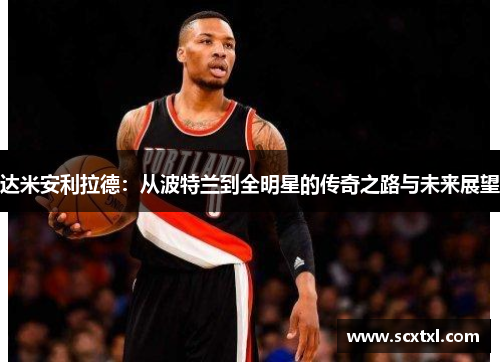 达米安利拉德：从波特兰到全明星的传奇之路与未来展望